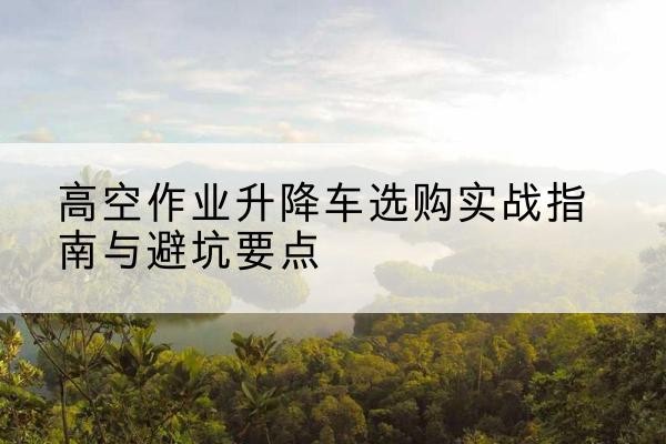 新龙升降车怎么选-高空作业升降车选购实战指南与避坑要点