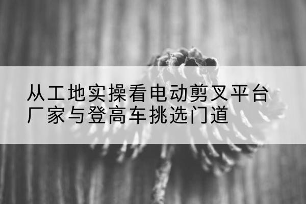 新龙电动剪叉升降平台厂家-从工地实操看电动剪叉平台厂家与登高车挑选门道