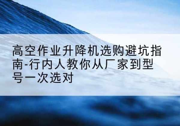 新龙升降平台厂家-高空作业升降机选购避坑指南-行内人教你从厂家到型号一次选对