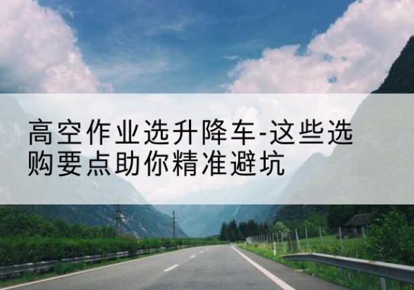 新龙升降车厂家-高空作业选升降车-这些选购要点助你*避坑