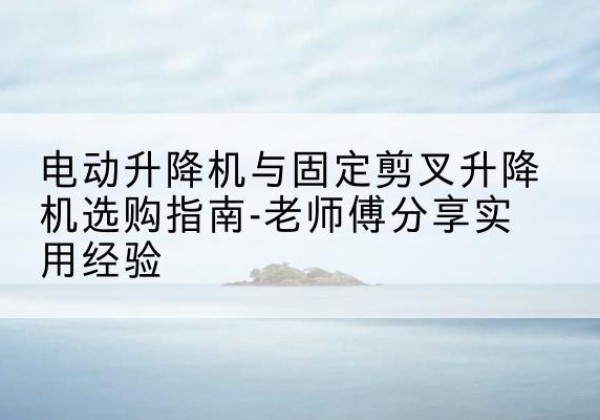 新龙电动升降机怎么选-电动升降机与固定剪叉升降机选购指南-老师傅分享实用经验