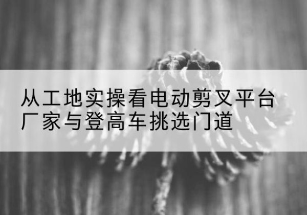 新龙电动剪叉升降平台厂家-从工地实操看电动剪叉平台厂家与登高车挑选门道